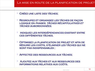 Août 2003
12 12
 Créez une liste des tâches;
 Regroupez et organisez les tâches de façon
logique en phases, tâches récapitulatives et
tâches subordonnées.
 indiquez les interdépendances existant entre
ces différentes tâches.
 Optimisez la planification de projet et afin de
réduire les coûts, d'éliminer les tâches qui ne
sont pas indispensables ;
 Affectez des ressources aux tâches;
 Ajoutez aux tâches et aux ressources des
informations relatives aux coûts.
La mise en route de la planification de projet
 