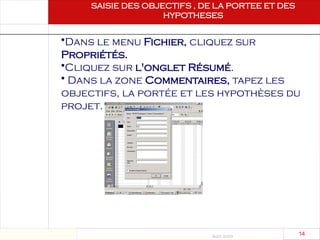 Août 2003
14 14
SAISIE DES OBJECTIFS , DE LA PORTEE ET DES
HYPOTHESES
Saisie des objectifs, de
la portée et des
hypothèses
•Dans le menu Fichier, cliquez sur
Propriétés.
•Cliquez sur l'onglet Résumé.
• Dans la zone Commentaires, tapez les
objectifs, la portée et les hypothèses du
projet.
 