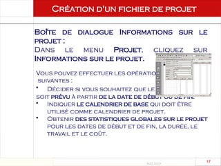 Août 2003
17 17
Création d'un fichier de projet
Création d'un fichier
de projet
Boîte de dialogue Informations sur le
projet :
Dans le menu Projet, cliquez sur
Informations sur le projet.
Vous pouvez effectuer les opérations
suivantes :
• Décider si vous souhaitez que le projet
soit prévu à partir de la date de début ou de fin.
• Indiquer le calendrier de base qui doit être
utilisé comme calendrier de projet.
• Obtenir des statistiques globales sur le projet
pour les dates de début et de fin, la durée, le
travail et le coût.
 
