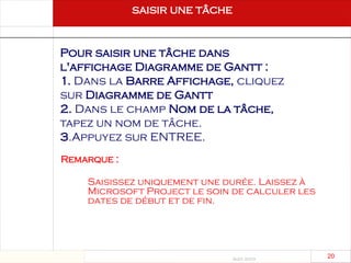 Août 2003
20 20
Pour saisir une tâche dans
l'affichage Diagramme de Gantt :
1. Dans la Barre Affichage, cliquez
sur Diagramme de Gantt
2. Dans le champ Nom de la tâche,
tapez un nom de tâche.
3.Appuyez sur ENTREE.
saisir une tâche
Saisissez uniquement une durée. Laissez à
Microsoft Project le soin de calculer les
dates de début et de fin.
Remarque :
 