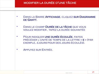 Août 2003
21 21
 Dans la Barre Affichage, cliquez sur Diagramme
de Gantt.
 Dans le champ Durée de la tâche que vous
voulez modifier , tapez la durée souhaitée
 Pour indiquer une durée écoulée, faites
précéder l'unité de temps de la lettre « e » (par
exemple, ejours pour des jours écoulés).
 Appuyez sur Entrée.
modifier la durée d'une tâche
 