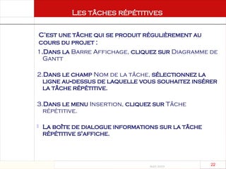 Août 2003
22 22
1.Dans la Barre Affichage, cliquez sur Diagramme de
Gantt
2.Dans le champ Nom de la tâche, sélectionnez la
ligne au dessus de laquelle vous souhaitez insérer
‑
la tâche répétitive.
3.Dans le menu Insertion, cliquez sur Tâche
répétitive.
 La boîte de dialogue informations sur la tâche
répétitive s'affiche.
Les tâches répétitives
C’est une tâche qui se produit régulièrement au
cours du projet :
 