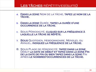 Août 2003
24 24
4. Dans la zone Nom de la tâche, tapez le nom de la
tâche.
5. Dans la zone Durée, tapez la durée d'une
occurrence de la tâche.
6. Sous Périodicité, cliquez sur la fréquence à
laquelle la tâche se répète.
7. Sous Quotidien, Hebdomadaire, Mensuel ou
Annuel, indiquez la fréquence de la tâche.
8. Sous Plage de périodicité, tapez dans la zone
Début la date de début et tapez dans la zone Fin
de la date de fin ou bien tapez dans la zone Fin
après le nombred'occurrences de la tâche.
Les tâches répétitives(suite)
 