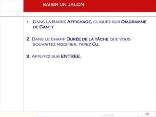 Août 2003
25 25
saisir un jalon
1. Dans la Barre Affichage, cliquez sur Diagramme
de Gantt
2. Dans le champ Durée de la tâche que vous
souhaitez modifier, tapez Oj.
3. Appuyez sur ENTREE.
 