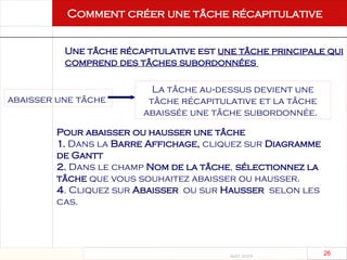 Août 2003
26 26
Comment créer une tâche récapitulative
Une tâche récapitulative est une tâche principale qui
comprend des tâches subordonnées
abaisser une tâche
La tâche au dessus devient une
‑
tâche récapitulative et la tâche
abaissée une tâche subordonnée.
Pour abaisser ou hausser une tâche
1. Dans la Barre Affichage, cliquez sur Diagramme
de Gantt
2. Dans le champ Nom de la tâche, sélectionnez la
tâche que vous souhaitez abaisser ou hausser.
4. Cliquez sur Abaisser ou sur Hausser selon les
cas.
 