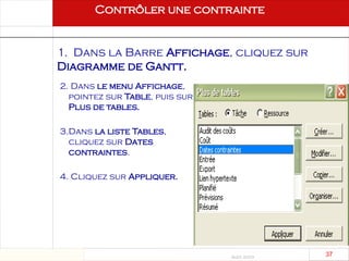 Août 2003
37 37
2. Dans le menu Affichage,
pointez sur Table, puis sur
Plus de tables.
3.Dans la liste Tables,
cliquez sur Dates
contraintes.
4. Cliquez sur Appliquer.
Contrôler une contrainte
1. Dans la Barre Affichage, cliquez sur
Diagramme de Gantt.
 