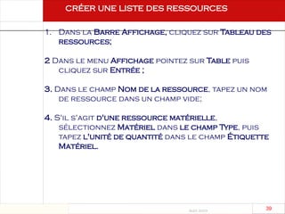 Août 2003
39 39
1. Dans la Barre Affichage, cliquez sur Tableau des
ressources;
2 Dans le menu Affichage pointez sur Table puis
cliquez sur Entrée ;
3. Dans le champ Nom de la ressource, tapez un nom
de ressource dans un champ vide;
4. S'il s'agit d'une ressource matérielle,
sélectionnez Matériel dans le champ Type, puis
tapez l'unité de quantité dans le champ Étiquette
Matériel.
créer une liste des ressources
 