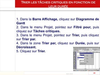 Août 2003
48 48
1. Dans la Barre Affichage, cliquez sur Diagramme de
Gantt
2. Dans le menu Projet, pointez sur Filtré pour, puis
cliquez sur Tâches critiques.
3. Dans le menu Projet, pointez sur Trier, puis cliquez
sur Trier par.
4. Dans la zone Trier par, cliquez sur Durée, puis sur
Décroissant.
5. Cliquez sur Trier.
Trier les tâches critiques en fonction de
leur durée
 