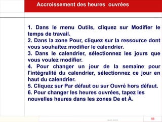 Août 2003
56 56
1. Dans le menu Outils, cliquez sur Modifier le
temps de travail.
2. Dans la zone Pour, cliquez sur la ressource dont
vous souhaitez modifier le calendrier.
3. Dans le calendrier, sélectionnez les jours que
vous voulez modifier.
4. Pour changer un jour de la semaine pour
l'intégralité du calendrier, sélectionnez ce jour en
haut du calendrier.
5. Cliquez sur Par défaut ou sur Ouvré hors défaut.
6. Pour changer les heures ouvrées, tapez les
nouvelles heures dans les zones De et À.
Accroissement des heures ouvrées
 