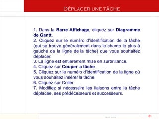 Août 2003
61 61
1. Dans la Barre Affichage, cliquez sur Diagramme
de Gantt.
2. Cliquez sur le numéro d'identification de la tâche
(qui se trouve généralement dans le champ le plus à
gauche de la ligne de la tâche) que vous souhaitez
déplacer.
3. La ligne est entièrement mise en surbrillance.
4. Cliquez sur Couper la tâche
5. Cliquez sur le numéro d'identification de la ligne où
vous souhaitez insérer la tâche.
6. Cliquez sur Coller
7. Modifiez si nécessaire les liaisons entre la tâche
déplacée, ses prédécesseurs et successeurs.
Déplacer une tâche
 