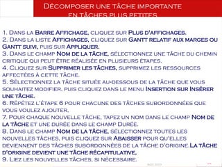 Août 2003
63 63
Décomposer une tâche importante
en tâches plus petites
1. Dans la Barre Affichage, cliquez sur Plus d'affichages.
2. Dans la liste Affichages, cliquez sur Gantt relatif aux marges ou
Gantt suivi, puis sur Appliquer.
3. Dans le champ Nom de la tâche, sélectionnez une tâche du chemin
critique qui peut être réalisée en plusieurs étapes.
4. Cliquez sur Supprimer les tâches, supprimez les ressources
affectées à cette tâche.
5. Sélectionnez la tâche située au dessous de la tâche que vous
‑
souhaitez modifier, puis cliquez dans le menu Insertion sur Insérer
une tâche.
6. Répétez l'étape 6 pour chacune des tâches subordonnées que
vous voulez ajouter,
7. Pour chaque nouvelle tâche, tapez un nom dans le champ Nom de
la tâche et une durée dans le champ Durée.
8. Dans le champ Nom de la tâche, sélectionnez toutes les
nouvelles tâches, puis cliquez sur Abaisser pour qu'elles
deviennent des tâches subordonnées de la tâche d'origine.La tâche
d'origine devient une tâche récapitulative,
9. Liez les nouvelles tâches, si nécessaire.
 