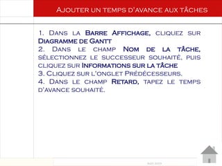 Août 2003
65 65
1. Dans la Barre Affichage, cliquez sur
Diagramme de Gantt
2. Dans le champ Nom de la tâche,
sélectionnez le successeur souhaité, puis
cliquez sur Informations sur la tâche
3. Cliquez sur l'onglet Prédécesseurs.
4. Dans le champ Retard, tapez le temps
d'avance souhaité.
Ajouter un temps d'avance aux tâches
 
