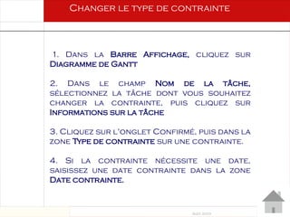 Août 2003
67 67
1. Dans la Barre Affichage, cliquez sur
Diagramme de Gantt
2. Dans le champ Nom de la tâche,
sélectionnez la tâche dont vous souhaitez
changer la contrainte, puis cliquez sur
Informations sur la tâche
3. Cliquez sur l'onglet Confirmé, puis dans la
zone Type de contrainte sur une contrainte.
4. Si la contrainte nécessite une date,
saisissez une date contrainte dans la zone
Date contrainte.
Changer le type de contrainte
 