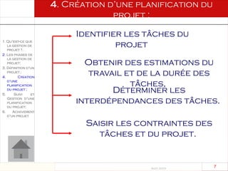 Août 2003
7 7
4. Création d’une planification du
projet ;
1. Qu’est-ce que
la gestion de
projet ?.
2. Les phases de
la gestion de
projet:
3. Définition d’un
projet ;
4. Création
d’une
planification
du projet ;
5. Suivi et
Gestion d’une
planification
du projet;
6. Achèvement
d’un projet
Identifier les tâches du
projet
Obtenir des estimations du
travail et de la durée des
tâches,
Déterminer les
interdépendances des tâches.
Saisir les contraintes des
tâches et du projet.
 