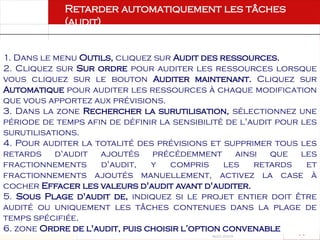 Août 2003
74 74
1. Dans le menu Outils, cliquez sur Audit des ressources.
2. Cliquez sur Sur ordre pour auditer les ressources lorsque
vous cliquez sur le bouton Auditer maintenant. Cliquez sur
Automatique pour auditer les ressources à chaque modification
que vous apportez aux prévisions.
3. Dans la zone Rechercher la surutilisation, sélectionnez une
période de temps afin de définir la sensibilité de l'audit pour les
surutilisations.
4. Pour auditer la totalité des prévisions et supprimer tous les
retards d'audit ajoutés précédemment ainsi que les
fractionnements d'audit, y compris les retards et
fractionnements ajoutés manuellement, activez la case à
cocher Effacer les valeurs d'audit avant d'auditer.
5. Sous Plage d'audit de, indiquez si le projet entier doit être
audité ou uniquement les tâches contenues dans la plage de
temps spécifiée.
6. zone Ordre de l'audit, puis choisir l’option convenable
Retarder automatiquement les tâches
(audit)
 