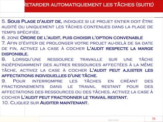 Août 2003
75 75
5. Sous Plage d'audit de, indiquez si le projet entier doit être
audité ou uniquement les tâches contenues dans la plage de
temps spécifiée.
6. zone Ordre de l'audit, puis choisir l’option convenable
7. Afin d'éviter de prolonger votre projet au delà de sa date
‑
de fin, activez la case à cocher L'audit respecte la marge
disponible.
8. Lorsqu'une ressource travaille sur une tâche
indépendamment des autres ressources affectées à la même
tâche, activez la case à cocher L'audit peut ajuster les
affectations individuelles d'une tâche.
9. Pour interrompre les tâches en créant des
fractionnements dans le travail restant pour des
affectations des ressources ou des tâches, activez la case à
cocher L'audit peut fractionner le travail restant.
10. Cliquez sur Auditer maintenant.
Retarder automatiquement les tâches (suite)
 