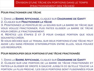 Août 2003
80 80
Division d'une tâche en portions dans le temps
(fractionnement des tâches)
Pour fractionner une tâche
1. Dans la Barre Affichage, cliquez sur Diagramme de Gantt
2. Cliquez sur Fractionner la tâche
3. Positionnez le pointeur de la souris sur la barre de tâche que
vous voulez fractionner, puis faites glisser la barre de tâche
pour créer le fractionnement.
4. Répétez les étapes 2 et 3 pour chaque portion que vous
souhaitez créer.
Si vous décidez que le travail sur deux portions d'une tâche peut
avoir lieu sans période d'interruption entre elles, vous pouvez
les regrouper.
Pour regrouper deux portions d'une tâche fractionnée
1. Dans la Barre Affichage, cliquez sur Diagramme de Gantt
2. Cliquez sur une portion de la barre de tâche fractionnée et
faites la glisser de droite à gauche jusqu'à ce qu'elle touche la
‑
portion la plus proche. Les deux portions sont fusionnées pour
 