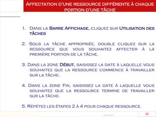 Août 2003
82 82
Affectation d'une ressource différente à chaque
portion d'une tâche
1. Dans la Barre Affichage, cliquez sur Utilisation des
tâches
2. Sous la tâche appropriée, double cliquez sur la
ressource que vous souhaitez affecter à la
première portion de la tâche.
3. Dans la zone Début, saisissez la date à laquelle vous
souhaitez que la ressource commence à travailler
sur la tâche.
4. Dans la zone Fin, saisissez la date à laquelle vous
souhaitez que la ressource termine de travailler
sur la tâche.
5. Répétez les étapes 2 à 4 pour chaque ressource.
 