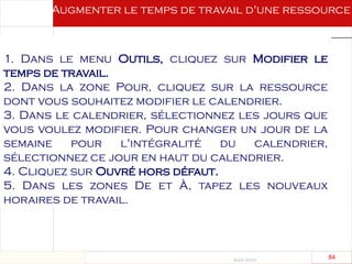 Août 2003
84 84
1. Dans le menu Outils, cliquez sur Modifier le
temps de travail.
2. Dans la zone Pour, cliquez sur la ressource
dont vous souhaitez modifier le calendrier.
3. Dans le calendrier, sélectionnez les jours que
vous voulez modifier. Pour changer un jour de la
semaine pour l'intégralité du calendrier,
sélectionnez ce jour en haut du calendrier.
4. Cliquez sur Ouvré hors défaut.
5. Dans les zones De et À, tapez les nouveaux
horaires de travail.
Augmenter le temps de travail d'une ressource
 