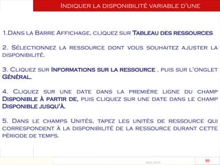 Août 2003
86 86
1.Dans la Barre Affichage, cliquez sur Tableau des ressources
2. Sélectionnez la ressource dont vous souhaitez ajuster la
disponibilité.
3. Cliquez sur Informations sur la ressource , puis sur l'onglet
Général.
4. Cliquez sur une date dans la première ligne du champ
Disponible à partir de, puis cliquez sur une date dans le champ
Disponible jusqu'à.
5. Dans le champs Unités, tapez les unités de ressource qui
correspondent à la disponibilité de la ressource durant cette
période de temps.
Indiquer la disponibilité variable d'une
ressource
durant un projet
 