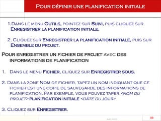 Août 2003
88 88
Pour définir une planification initiale
1.Dans le menu Outils, pointez sur Suivi, puis cliquez sur
Enregistrer la planification initiale.
2. Cliquez sur Enregistrer la planification initiale, puis sur
Ensemble du projet.
Pour enregistrer un fichier de projet avec des
informations de planification
1. Dans le menu Fichier, cliquez sur Enregistrer sous.
2. Dans la zone Nom de fichier, tapez un nom indiquant que ce
fichier est une copie de sauvegarde des informations de
planification. Par exemple, vous pouvez taper <nom du
projet> planification initiale <dâte du jour>
3. Cliquez sur Enregistrer.
 