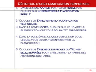 Août 2003
89 89
Définition d'une planification temporaire
1. Dans le menu Outils, pointez sur Suivi, puis
cliquez sur Enregistrer la planification
initiale.
2. Cliquez sur Enregistrer la planification
temporaire.
3. Dans la zone Copier, cliquez sur le nom de la
planification que vous souhaitez enregistrer.
4. Dans la zone Dans, cliquez sur le nom sous
lequel vous souhaitez enregistrer la
planification.
5. Cliquez sur Ensemble du projet ou Tâches
sélectionnées pour enregistrer la partie des
prévisions souhaitée.
 