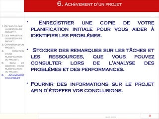 Août 2003
9 9
6. Achèvement d’un projet
• Enregistrer une copie de votre
planification initiale pour vous aider à
identifier les problèmes.
• Stocker des remarques sur les tâches et
les ressources, que vous pouvez
consulter lors de l'analyse des
problèmes et des performances.
• Fournir des informations sur le projet
afin d'étoffer vos conclusions.
1. Qu’est-ce que
la gestion de
projet ?.
2. Les phases de
la gestion de
projet:
3. Définition d’un
projet ;
4. Création
d’une
planification
du projet ;
5. Suivi et
Gestion d’une
planification
du projet;
6. Achèvement
d’un projet
 