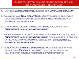 Août 2003
90 90
Ajout d'une tâche à une planification initiale
une planification temporaire
1. Dans la Barre Affichage, cliquez sur Diagramme de Gantt
2. Dans le champ Nom de la tâche, sélectionnez la tâche que
vous souhaitez ajouter à la planification initiale ou à la
planification temporaire.
3. Dans le menu Outils, pointez sur Suivi, puis cliquez sur
Enregistrer la planification initiale.
4. Pour ajouter la tâche à la planification initiale, cliquez sur
Enregistrer la planification initiale. Pour ajouter la tâche à
la planification temporaire, cliquez sur Enregistrer la
planification temporaire.
5. Cliquez sur Tâches sélectionnées. Remarquez que si vous
cliquez sur Ensemble du projet, vous redéfinissez la
planification pour l'intégralité de vos prévisions,
 