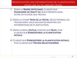 Août 2003
91 91
Modification des informations de planification
pour une ou plusieurs tâhes
1. Dans la Barre Affichage, cliquez sur
Diagramme de Gantt ou sur n'importe quel
autre affichage des tâches.
2. Dans le champ Nom de la tâche, sélectionnez les
tâches dont vous souhaitez modifier les
informations de planification.
3. Dans le menu Outils, pointez sur Suivi, puis
cliquez sur Enregistrer la planification
initiale.
4. Cliquez sur Enregistrer la planification initiale,
puis cliquez sur Tâches sélectionnées.
 