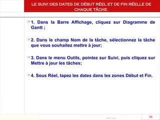 Août 2003
96 96
le suivi des dates de début réel et de fin réelle de
chaque tâche.
 1. Dans la Barre Affichage, cliquez sur Diagramme de
Gantt ;
 2. Dans le champ Nom de la tâche, sélectionnez la tâche
que vous souhaitez mettre à jour;
 3. Dans le menu Outils, pointez sur Suivi, puis cliquez sur
Mettre à jour les tâches;
 4. Sous Réel, tapez les dates dans les zones Début et Fin.
 