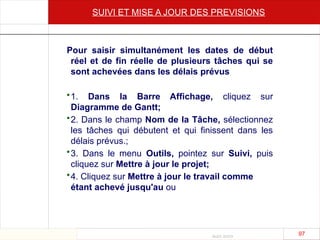 Août 2003
97 97
SUIVI ET MISE A JOUR DES PREVISIONS
Pour saisir simultanément les dates de début
réel et de fin réelle de plusieurs tâches qui se
sont achevées dans les délais prévus
•1. Dans la Barre Affichage, cliquez sur
Diagramme de Gantt;
•2. Dans le champ Nom de la Tâche, sélectionnez
les tâches qui débutent et qui finissent dans les
délais prévus.;
•3. Dans le menu Outils, pointez sur Suivi, puis
cliquez sur Mettre à jour le projet;
•4. Cliquez sur Mettre à jour le travail comme
étant achevé jusqu'au ou
 