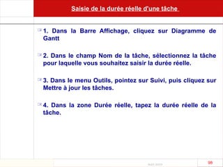 Août 2003
98 98
Saisie de la durée réelle d'une tâche
 1. Dans la Barre Affichage, cliquez sur Diagramme de
Gantt
 2. Dans le champ Nom de la tâche, sélectionnez la tâche
pour laquelle vous souhaitez saisir la durée réelle.
 3. Dans le menu Outils, pointez sur Suivi, puis cliquez sur
Mettre à jour les tâches.
 4. Dans la zone Durée réelle, tapez la durée réelle de la
tâche.
 