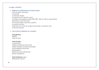 10
En option : ATELIER IV
 Réflexions sur l’élaboration de la charte du projet :
Le but du projet. Description.
Les priorités.
Le cahier des charges
Les objectifs et les critères de succès
Les étapes et découpage du projet (PBS. WBS. OBS) Les rôles et responsabilités
Organisation et communication.
Les incontournables, importants, superflus
Les parties prenantes.
Elaboration d’un cahier des charges fonctionnelles. La feuille de route.
Le plan de formation
 Liste d’outils à la disposition du consultant
Outils généraux
QQOCQ
Types de risque
Outils d’analyse
« Qui fait quoi »
Tableau de répartition des activités
Tableau d’analyse du système de pilotage
Fiche de définition de fonction
Organigramme
Matrice de pouvoirs décisionnels
Style de management
Outils d’analyse du « ou »
Méthode des chaînons
 