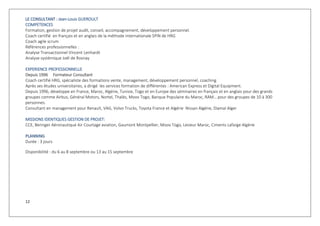 12
LLEE CCOONNSSUULLTTAANNTT :: Jean-Louis GUEROULT
COMPETENCES
Formation, gestion de projet audit, conseil, accompagnement, développement personnel.
Coach certifié en français et en anglais de la méthode internationale SPIN de HRG
Coach agile scrum
Références professionnelles :
Analyse Transactionnel Vincent Lenhardt
Analyse systémique Joël de Rosnay
EXPERIENCE PROFESSIONNELLE
Depuis 1996 Formateur Consultant
Coach certifié HRG, spécialiste des formations vente, management, développement personnel, coaching
Après ses études universitaires, a dirigé les services formation de différentes : American Express et Digital Equipment.
Depuis 1996, développe en France, Maroc, Algérie, Tunisie, Togo et en Europe des séminaires en français et en anglais pour des grands
groupes comme Airbus, Général Motors, Nortel, Thalès, Moov Togo, Banque Populaire du Maroc, RAM… pour des groupes de 10 à 300
personnes.
Consultant en management pour Renault, VAG, Volvo Trucks, Toyota France et Algérie Nissan Algérie, Diamal Alger
MISSIONS IDENTIQUES GESTION DE PROJET:
CCE, Beringer Aéronautique Air Courtage aviation, Gaumont Montpellier, Moov Togo, Lesieur Maroc, Ciments Lafarge Algérie
PPLLAANNNNIINNGG
Durée : 3 jours
Disponibilité : du 6 au 8 septembre ou 13 au 15 septembre
 