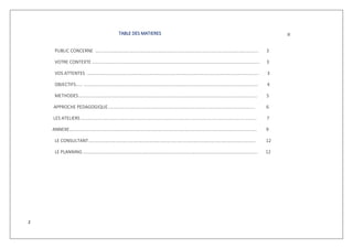 2
TABLE DES MATIERES
PUBLIC CONCERNE …………………………………………………………………………………………………………………………….. 3
VOTRE CONTEXTE ………………………………………………………………………………………………………………………………… 3
VOS ATTENTES ……………………………………………………………………………………………………………………………………. 3
OBJECTIFS…… ……………………………………………………………………………………………………………………………………… 4
METHODES.….…………………………………………………………………………………………………………………………………….. 5
APPROCHE PEDAGOGIQUE..………………………………………………………………………………………………………………. 6
LES ATELIERS ………………………………………………………………………………………………………………………………………. 7
ANNEXE………………………………………………………………………………………………………………………………………………… 9
LE CONSULTANT………………………………………………………………………………………………………………………………… 12
LE PLANNING …….……………………………………………………………………………………………………………………………….. 12
 