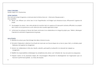 3
PUBLIC CONCERNE :
Equipe support de 10 personnes
VOTRE CONTEXTE
Vous avez pour projet d’organiser un séminaire dont le thème choisi est : « Séminaire d’équipe projet »
Vous souhaitez :
 Mener une réflexion pro active dans le but d’appréhender et d’intégrer sans résistance et plus efficacement la gestion de
projet.
 Accompagner les acteurs dans cette période de transition dont on suppose qu’ils éprouvent certaines difficultés à se projeter
dans l’avenir et à se positionner au sein même de cette nouvelle organisation projet.
 Uniformiser les pratiques et donner des bases communes à ces collaborateurs en charge de projets pour fédérer, développer
l’identité et le sentiment d’appartenance du groupe.
VOS ATTENTES
 Mobiliser les acteurs pour faire émerger des idées et donner du sens.
 Permettre l’élaboration collective d’une feuille de route avec ses futures étapes de sa mise en place. Bref, un véritable projet
fédérateur de la gestion du changement.
 Amener vos collaborateurs à être plus réactifs, attentifs, participatifs et préventifs à la nécessité de s’adapter au
changement.
 Redéfinir les responsabilités et développer les compétences des acteurs par l’utilisation de tous vos outils mis à disposition.
 Préparer l’avenir et les prochaines étapes afin d’accompagner efficacement le développement de l’organisation pour en
favoriser la performance globale au niveau des équipes.
 