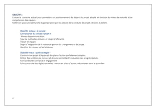 4
OBJECTIFS :
Evaluer le contexte actuel pour permettre un positionnement de départ du projet adapté en fonction du niveau de maturité et de
compétences des équipes
Mettre en place une démarche d’appropriation par les acteurs de la conduite de projet à travers 3 ateliers
Objectifs initiaux : le constat
Connaissance du concept »projet »
Niveau de communication.
Type de méthodes utilisées et degré d’efficacité.
Travail en équipe
Degré d’intégration de la notion de gestion du changement et de projet
Identifier les risques et les faiblesses
Objectifs finaux : quelle stratégie ?
Construire un projet d’équipe et des plans d’action parfaitement adaptés.
Définir des systèmes de mesure et de suivi permettant l’évaluation des progrès réalisés.
Faire améliorer confiance et engagement
Faire construire des règles nouvelles : mettre en place d'autres mécanismes dans le quotidien
 