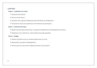 5
LA METHODE
Atelier 1 : modélisation d’un projet
 Découverte de l’existant
 Place et rôle de chacun.
 Evaluation des capacités d’adaptation et des résistances aux changements.
 Evaluation du niveau de compétences et de motivation des participants
Atelier 2 : évaluation des risques
 Recherches des risques à tout niveau du projet de changement et du développement des valeurs.
 Modélisation avec l’aide de vos outils de gestion de projet appropriés.
Phase 3 : stratégie
 Analyse et projection vers les nouveaux objectifs avec vos outils.
 Établissement du projet de développement.
 Mise en place d’un plan d’action adapté aux besoins et à la situation.
 