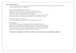 6
APPROCHE PEDAGOGIQUE
Tout au long de la démarche…confrontation permanente entre les savoirs fondamentaux de la gestion de projet et les réalités
terrain de la relation entre les collaborateurs.
Les techniques pédagogiques permettent de :
Se poser les bonnes questions qu’ils ne se seraient pas posé tout seul
D’effectuer des prises de conscience qui entraînent des prises de décisions
De mettre en place ses nouvelles règles de fonctionnement
De définir les étapes concrètes d'un projet de changement, et s’organiser pour les réaliser
D’éviter les résistances au changement et permettre l’adhésion du groupe au projet
Cela devra se traduire sur le terrain par :
De nouvelles habiletés pour certains, de nouvelles exigences pour d’autres…
 Les conséquences
De faire prendre conscience de la réelle nécessité d’enrichir la démarche actuelle.
De proposer une méthodologie comportant des repères simples pour une auto évaluation.
D’enrichir leur démarche avec ce nouvel apport produit par ce travail collectif et individuel.
D’assurer la cohérence et donner du sens grâce aux mêmes concepts comportementaux.
De s’attacher à rester pragmatique, concret en phase avec le terrain.
A chaque partie s’appliqueront vos méthodes, vos techniques, vos outils avec nos supports pédagogiques spécifiques.
 