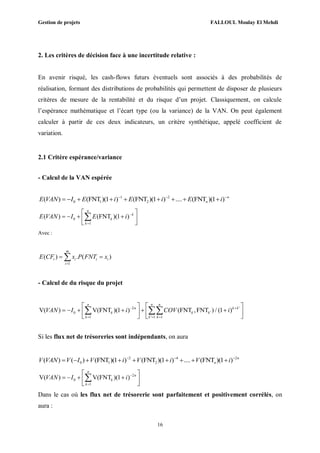 Gestion de projets FALLOUL Moulay El Mehdi
16
2. Les critères de décision face à une incertitude relative :
En avenir risqué, les cash-flows futurs éventuels sont associés à des probabilités de
réalisation, formant des distributions de probabilités qui permettent de disposer de plusieurs
critères de mesure de la rentabilité et du risque d’un projet. Classiquement, on calcule
l’espérance mathématique et l’écart type (ou la variance) de la VAN. On peut également
calculer à partir de ces deux indicateurs, un critère synthétique, appelé coefficient de
variation.
2.1 Critère espérance/variance
- Calcul de la VAN espérée
1 2
0 1 2( ) (FNT )(1 ) (FNT )(1 ) .... (FNT )(1 ) n
nE VAN I E i E i E i  
        
0
1
( ) (FNT )(1 )
n
k
k
k
E VAN I E i 

 
    
 

Avec :
1
( ) . ( )
m
t i t i
i
E CF x P FNT x

 
- Calcul de du risque du projet
2 '
0 '
1 ' 1 1
V( ) V(FNT )(1 ) (FNT ,FNT ) / (1 )
n n n
n k k
k k k
k k k
VAN I i COV i 
  
   
        
   
 
Si les flux net de trésoreries sont indépendants, on aura
2 4 2
0 1 2( ) ( ) (FNT )(1 ) (FNT )(1 ) .... (FNT )(1 ) n
nV VAN V I V i V i V i  
        
2
0
1
V( ) V(FNT )(1 )
n
n
k
k
VAN I i 

 
    
 

Dans le cas où les flux net de trésorerie sont parfaitement et positivement corrélés, on
aura :
 