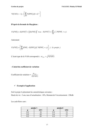 Gestion de projets FALLOUL Moulay El Mehdi
17
0
1
V( ) V(FNT )(1 )
n
n
k
k
VAN I i 

 
    
 

D’après la formule de Huyghens :
 
22
( ) ( ) ( )i i iV FNT E FNT E FNT  Avec :
2 2
1
( ) . (FNT )
n
i i i i
i
E FNT x P x

 
Autrement
2
1
( ) (FNT (FNT j)) . (FNT ) :
n
t i i i i
i
V FNT E P x j le projet j

 
   
 

L’écart type de la VAN correspond à : )(VANVVAN 
- Calcul du coefficient de variation
Coefficient de variation =
)(VANE
VAN
 Exemple d’application
Soit le projet A présentant les caractéristiques suivantes :
Durée de vie : 2 ans, taux d’actualisation : 10%, Montant de l’investissement : 25Kdh
Les cash-flows sont :
 