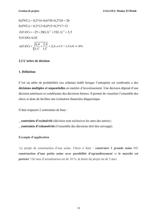 Gestion de projets FALLOUL Moulay El Mehdi
18
E(FNT1) = 0,2*16+0,6*20+0,2*24 = 20
E(FNT2) = 0,3*13+0,4*15+0,3*17=15
1 2
( ) 25 20(1,1) 15(1.1) 5,5E VAN  
    
V(VAN)=6,92
2 4
6,4 2,4
( ) 2,6
1,1 1,1
VAN    et CV = 5,5/6,92  80%
2.2 L’arbre de décision
1. Définition
C’est un arbre de probabilités (ou schéma) établi lorsque l’entreprise est confrontée a des
décisions multiples et séquentielles en matière d’investissement. Une décision dépend d’une
décision antérieure et conditionne des décisions futures. Il permet de visualiser l’ensemble des
choix et donc de faciliter une évaluation financière diagnostique.
Il faut respecter 2 contraintes de base :
_ contrainte d’exclusivité (décision sont exclusives les unes des autres) ;
_ contrainte d’exhaustivité (l’ensemble des décisions doit être envisagé).
Exemple d’application
Le projet de construction d’une usine. Choix à faire : construire 1 grande usine OU
construction d’une petite usine avec possibilité d’agrandissement si le marché est
porteur ! (le taux d’actualisation est de 10 %, la durée du projet est de 5 ans)
 