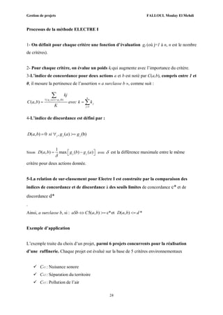 Gestion de projets FALLOUL Moulay El Mehdi
24
Processus de la méthode ELECTRE I
1- On définit pour chaque critère une fonction d’évaluation gj (où j=1 à n, n est le nombre
de critères).
2- Pour chaque critère, on évalue un poids kj qui augmente avec l’importance du critère.
3-L’indice de concordance pour deux actions a et b est noté par C(a,b), compris entre 1 et
0, il mesure la pertinence de l’assertion « a surclasse b », comme suit :
4-L’indice de discordance est défini par :
( , ) 0 , ( ) (b)j j jD a b si g a g  
Sinon
1
( , ) max ( ) ( )j jD a b g b g a

    avec  est la différence maximale entre le même
critère pour deux actions donnée.
5-La relation de sur-classement pour Electre I est construite par la comparaison des
indices de concordance et de discordance à des seuils limites de concordance c* et de
discordance d*
.
Ainsi, a surclasse b, si : 5( , ) c*et ( , ) *aSb C a b D a b d  
Exemple d’application
L’exemple traite du choix d’un projet, parmi 6 projets concurrents pour la réalisation
d’une raffinerie. Chaque projet est évalué sur la base de 5 critères environnementaux
 Cr1 : Nuisance sonore
 Cr2 : Séparation du territoire
 Cr3 : Pollution de l’air
: ( ) (b)
1
( , ) j j
n
j g a g
j
j
kj
C a b avec k k
K
 

 


 