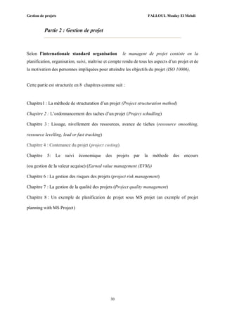 Gestion de projets FALLOUL Moulay El Mehdi
30
Partie 2 : Gestion de projet
Selon l’internationale standard organisation le managent de projet consiste en la
planification, organisation, suivi, maîtrise et compte rendu de tous les aspects d’un projet et de
la motivation des personnes impliquées pour atteindre les objectifs du projet (ISO 10006).
Cette partie est structurée en 8 chapitres comme suit :
Chapitre1 : La méthode de structuration d’un projet (Project structuration method)
Chapitre 2 : L’ordonnancement des taches d’un projet (Project schudling)
Chapitre 3 : Lissage, nivellement des ressources, avance de tâches (ressource smoothing,
ressource levelling, lead or fast tracking)
Chapitre 4 : Contenance du projet (project costing)
Chapitre 5: Le suivi économique des projets par la méthode des encours
(ou gestion de la valeur acquise) (Earned value management (EVM))
Chapitre 6 : La gestion des risques des projets (project risk management)
Chapitre 7 : La gestion de la qualité des projets (Project quality management)
Chapitre 8 : Un exemple de planification de projet sous MS projet (an exemple of projet
planning with MS Project)
 