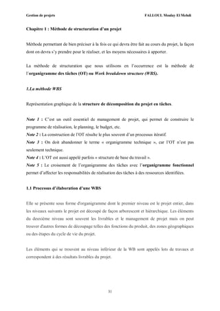 Gestion de projets FALLOUL Moulay El Mehdi
31
Chapitre 1 : Méthode de structuration d’un projet
Méthode permettant de bien préciser à la fois ce qui devra être fait au cours du projet, la façon
dont on devra s’y prendre pour le réaliser, et les moyens nécessaires à apporter.
La méthode de structuration que nous utilisons en l’occurrence est la méthode de
l’organigramme des tâches (OT) ou Work breakdown structure (WBS).
1.La méthode WBS
Représentation graphique de la structure de décomposition du projet en tâches.
Note 1 : C’est un outil essentiel de management de projet, qui permet de construire le
programme de réalisation, le planning, le budget, etc.
Note 2 : La construction de l’OT résulte le plus souvent d’un processus itératif.
Note 3 : On doit abandonner le terme « organigramme technique », car l’OT n’est pas
seulement technique.
Note 4 : L’OT est aussi appelé parfois « structure de base du travail ».
Note 5 : Le croisement de l’organigramme des tâches avec l’organigramme fonctionnel
permet d’affecter les responsabilités de réalisation des tâches à des ressources identifiées.
1.1 Processus d’élaboration d’une WBS
Elle se présente sous forme d'organigramme dont le premier niveau est le projet entier, dans
les niveaux suivants le projet est découpé de façon arborescent et hiérarchique. Les éléments
du deuxième niveau sont souvent les livrables et le management de projet mais on peut
trouver d'autres formes de découpage telles des fonctions du produit, des zones géographiques
ou des étapes du cycle de vie du projet.
Les éléments qui se trouvent au niveau inférieur de la WB sont appelés lots de travaux et
correspondent à des résultats livrables du projet.
 