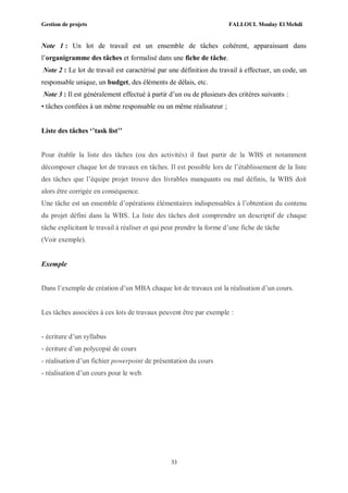 Gestion de projets FALLOUL Moulay El Mehdi
33
Note 1 : Un lot de travail est un ensemble de tâches cohérent, apparaissant dans
l’organigramme des tâches et formalisé dans une fiche de tâche.
Note 2 : Le lot de travail est caractérisé par une définition du travail à effectuer, un code, un
responsable unique, un budget, des éléments de délais, etc.
Note 3 : Il est généralement effectué à partir d’un ou de plusieurs des critères suivants :
• tâches confiées à un même responsable ou un même réalisateur ;
Liste des tâches ‘’task list’’
Pour établir la liste des tâches (ou des activités) il faut partir de la WBS et notamment
décomposer chaque lot de travaux en tâches. Il est possible lors de l’établissement de la liste
des tâches que l’équipe projet trouve des livrables manquants ou mal définis, la WBS doit
alors être corrigée en conséquence.
Une tâche est un ensemble d’opérations élémentaires indispensables à l’obtention du contenu
du projet défini dans la WBS. La liste des tâches doit comprendre un descriptif de chaque
tâche explicitant le travail à réaliser et qui peut prendre la forme d’une fiche de tâche
(Voir exemple).
Exemple
Dans l’exemple de création d’un MBA chaque lot de travaux est la réalisation d’un cours.
Les tâches associées à ces lots de travaux peuvent être par exemple :
- écriture d’un syllabus
- écriture d’un polycopié de cours
- réalisation d’un fichier powerpoint de présentation du cours
- réalisation d’un cours pour le web.
 