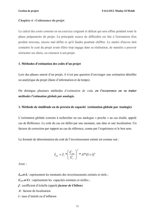 Gestion de projets FALLOUL Moulay El Mehdi
51
Chapitre 4 : Coûtenance du projet
Le calcul des couts consiste en un exercice exigeant et délicat qui sera affine pendant toute la
phase préparatoire du projet. La principale source de difficultés est liée à l'estimation d'un
produit nouveau, encore mal défini et qu'il faudra pourtant chiffrer. Le maitre d'œuvre doit
connaitre le cout du projet avant d'être trop engage dans sa réalisation, de manière a pouvoir
réorienter ses choix, ou renoncer à son projet.
1. Méthodes d’estimation des coûts d’un projet
Lors des phases amont d’un projet, il n’est pas question d’envisager une estimation détaillée
ou analytique du projet (faute d’information et de temps).
On distingue plusieurs méthodes d’estimation de coût, en l’occurrence on va traiter
méthodes l’estimation globale par analogie.
1. Méthode de similitude ou de prorata de capacité (estimation globale par Analogie)
L’estimation globale consiste à rechercher un cas analogue « proche » au cas étudié, appelé
cas de Référence. Le coût du cas est défini par une monnaie, une date et une localisation. Un
facteur de correction par rapport au cas de référence, connu par l’expérience et le bon sens.
La formule de détermination du coût de l’investissement estimé est comme suit :
* * *(1 )
f
nest
est r
r
C
I I A i
C
 
  
 
Avec :
Iest et Ir : représentent les montants des investissements estimés et réels ;
Cest et Cr : représentent les capacités estimées et réelles ;
f : coefficient d’échelle (appelé facteur de Chilton)
A : facteur de localisation
i : taux d’intérêt ou d’inflation
 