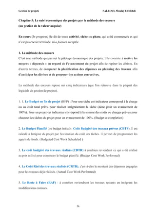 Gestion de projets FALLOUL Moulay El Mehdi
56
Chapitre 5: Le suivi économique des projets par la méthode des encours
(ou gestion de la valeur acquise)
En cours (In progress) Se dit de toute activité, tâche ou phase, qui a été commencée et qui
n’est pas encore terminée, ni a fortiori acceptée.
1. La méthode des encours
C’est une méthode qui permet le pilotage économique des projets, Elle consiste à mettre les
moyens « dépensés » en regard de l'avancement du projet afin de repérer les dérives. En
d'autres termes, de comparer la planification des dépenses au planning des travaux afin
d'anticiper les dérives et de proposer des actions correctives.
La méthode des encours repose sur cinq indicateurs (que l'on retrouve dans la plupart des
logiciels de gestion de projets).
1. 1. Le Budget en fin de projet (BFP) : Pour une tâche cet indicateur correspond à la charge
ou au coût total prévu pour réaliser intégralement la tâche (donc pour un avancement de
100%). Pour un projet cet indicateur correspond à la somme des coûts ou charges prévus pour
chacune des tâches du projet pour un avancement de 100%. (Budget at completion)
2. Le Budget Planifié (ou budget initial) : Coût Budgété des travaux prévus (CBTP). Il est
calculé à l'origine du projet par l'estimation du coût des tâches. Il permet de programmer les
appels de fonds. (Budgeted Cost Work Scheduled )
3. Le coût budgété des travaux réalisés (CBTR) à combien reviendrait ce qui a été réalisé
au prix utilisé pour construire le budget planifié. (Budget Cost Work Performed)
4. Le Coût Réel des travaux réalisés (CRTR), c'est-à-dire le montant des dépenses engagées
pour les travaux déjà réalisés. (Actual Cost Work Performed)
5. Le Reste à Faire (RAF) : à combien reviendront les travaux restants en intégrant les
modifications connues.
 