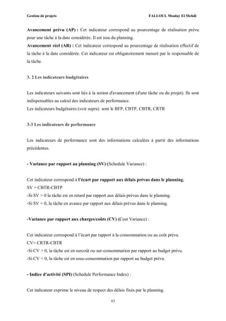 Gestion de projets FALLOUL Moulay El Mehdi
63
Avancement prévu (AP) : Cet indicateur correspond au pourcentage de réalisation prévu
pour une tâche à la date considérée. Il est issu du planning.
Avancement réel (AR) : Cet indicateur correspond au pourcentage de réalisation effectif de
la tâche à la date considérée. Cet indicateur est obligatoirement mesuré par le responsable de
la tâche.
3. 2 Les indicateurs budgétaires
Les indicateurs suivants sont liés à la notion d'avancement (d'une tâche ou du projet). Ils sont
indispensables au calcul des indicateurs de performance.
Les indicateurs budgétaires (voir supra) sont le BFP, CBTP, CBTR, CRTR
3-3 Les indicateurs de performance
Les indicateurs de performance sont des informations calculées à partir des informations
précédentes.
- Variance par rapport au planning (SV) (Schedule Variance) :
Cet indicateur correspond à l’écart par rapport aux délais prévus dans le planning.
SV = CBTR-CBTP
-Si SV > 0 la tâche est en retard par rapport aux délais prévus dans le planning.
-Si SV < 0, la tâche en avance par rapport aux délais prévus dans le planning.
-Variance par rapport aux charges/coûts (CV) (Cost Variance) :
Cet indicateur correspond à l’écart par rapport à la consommation ou au coût prévu.
CV= CRTR-CBTR
-Si CV > 0, la tâche est en surcoût ou sur-consommation par rapport au budget prévu.
-Si CV < 0, la tâche est en sous-consommation par rapport au budget prévu.
- Indice d'activité (SPI) (Schedule Performance Index) :
Cet indicateur exprime le niveau de respect des délais fixés par le planning.
 