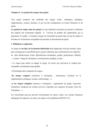 Gestion de projet FALLOUL Moulay El Mehdi
66
Chapitre 6 : La gestion des risques des projets
Tout projet comporte une multitude des risques variée ; techniques, juridiques,
réglementaires, sociaux, humains, et qui ont des conséquences en termes financiers et de
délais.
La gestion de risque dans les projets est une démarche structurée qui permet la réduction
des impacts des évènements négatifs et l’inverse de profiter des opportunités qui se
présentent. Il conduit à l'examen critique de l'ensemble du projet dans un but de repérer et
d'évaluer les évènements susceptibles de perturber le déroulement du projet.
1. Définition et explication
Le risque est un aléa, un événement indésirable dont l'apparition n'est pas certaine, ayant
pour conséquence la possibilité que le projet n'aboutisse pas conformément aux objectifs :
de date d'achèvement, Coûts, Spécifications (techniques, qualité, performance, fiabilité,
...), Autres : Image de l'entreprise, environnement, juridique, social, ...
• Le risque peut mettre en danger le projet, les écarts aux prévisions le rendant peu
acceptable ou totalement inacceptable.
• On distingue deux catégories de risques
-les risques exogènes (extérieurs à l'entreprise ; fournisseurs, évolution de la
réglementation, politiques, sociaux, météorologie, ...)
-et les risques endogène (internes à l'entreprise ; organisation du projet, mauvaises
estimations, incapacité de certains services à répondre aux exigences du projet, choix de
l'entreprise, ...)
Les incertitudes peuvent provenir d'évènements de nature variée. Les normes françaises
distinguent les imprévus, les aléas, les risques et les problèmes (NFX50-117).
 